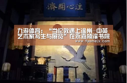 九游体育:“当伦敦遇上温州-中英艺术家写生与展览”在永嘉楠溪书院举行(图4) 九游体育